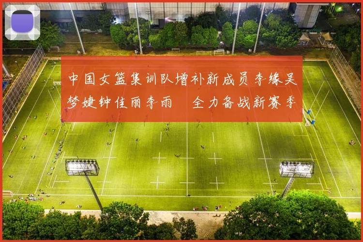 中国女篮集训队增补新成员李缘吴梦婕钟佳丽李雨汧全力备战新赛季