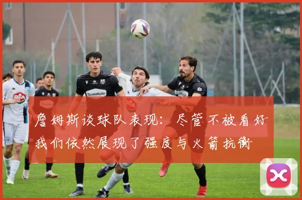 詹姆斯谈球队表现：尽管不被看好我们依然展现了强度与火箭抗衡