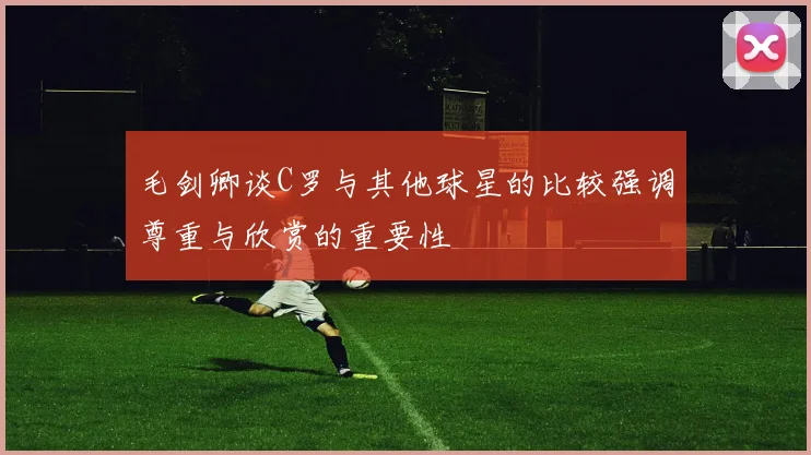 毛剑卿谈C罗与其他球星的比较强调尊重与欣赏的重要性