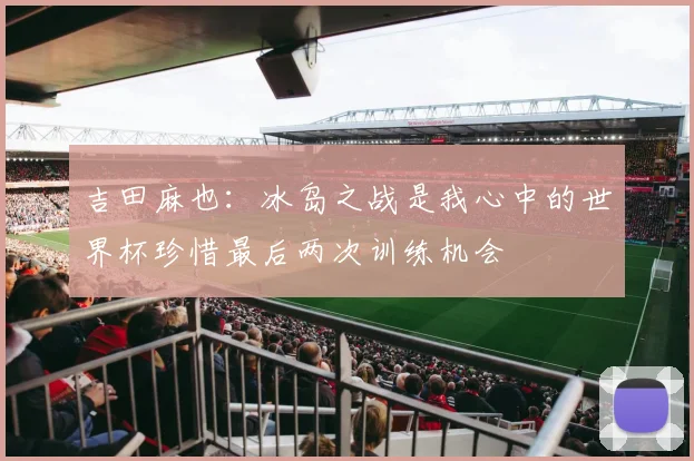 吉田麻也：冰岛之战是我心中的世界杯珍惜最后两次训练机会