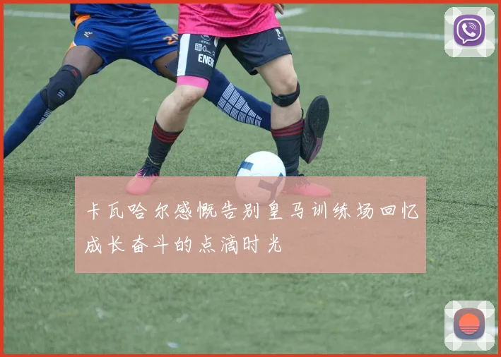卡瓦哈尔感慨告别皇马训练场回忆成长奋斗的点滴时光