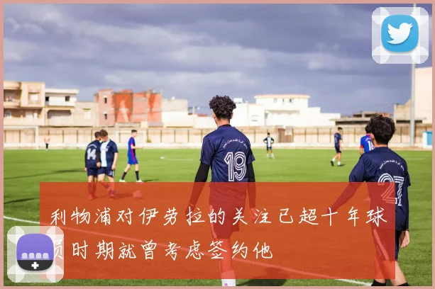 利物浦对伊劳拉的关注已超十年球员时期就曾考虑签约他