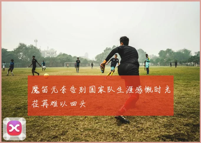 魔笛无奈告别国家队生涯感慨时光荏苒难以回头