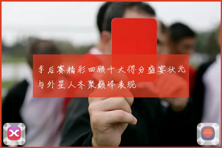 季后赛精彩回顾十大得分盛宴状元与外星人齐聚巅峰表现