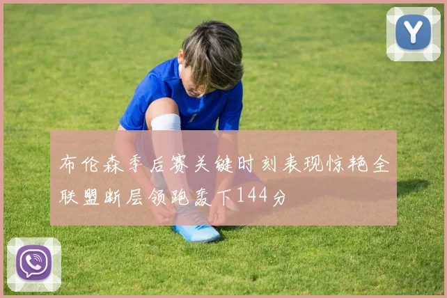 布伦森季后赛关键时刻表现惊艳全联盟断层领跑轰下144分