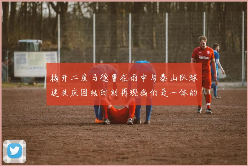 梅开二度马德鲁在雨中与泰山队球迷共庆团结时刻再现我们是一体的精神