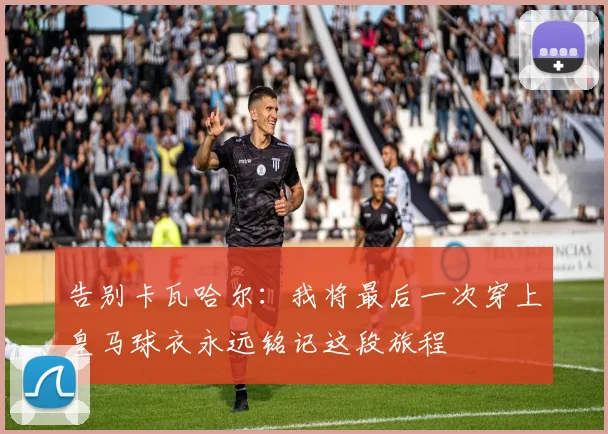 告别卡瓦哈尔：我将最后一次穿上皇马球衣永远铭记这段旅程